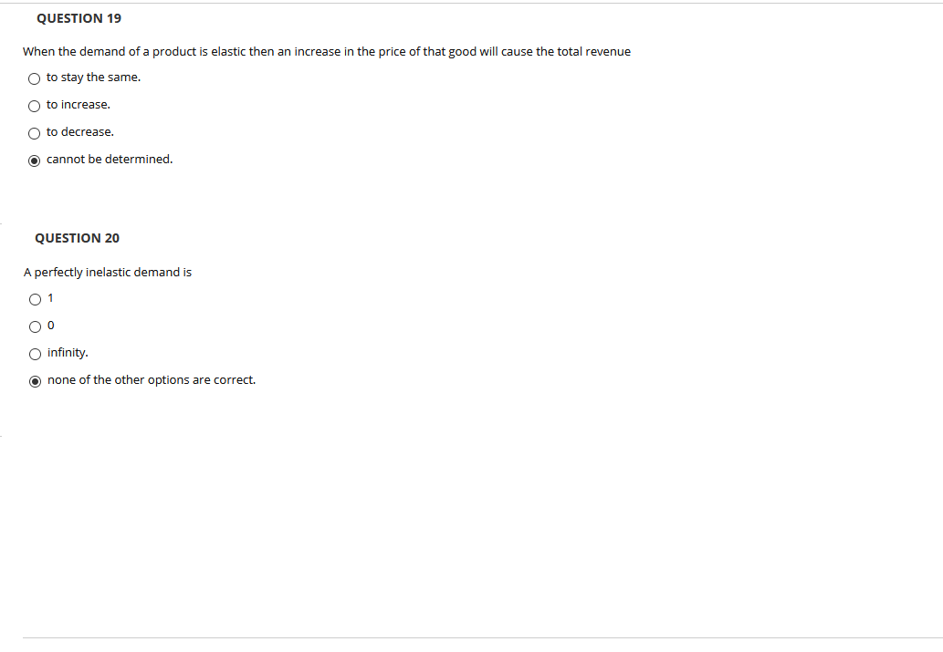 QUESTION 19
When the demand of a product is elastic then an increase in the price of that good will cause the total revenue
O to stay the same.
O to increase.
O to decrease.
O cannot be determined.
QUESTION 20
A perfectly inelastic demand is
O 1
O infinity.
O none of the other options are correct.
