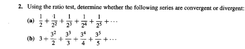 **Problem 2: Applying the Ratio Test to Determine Convergence or Divergence of Series**

**Objective:**  
Use the ratio test to determine whether the following series are convergent or divergent.

**Series (a):**  
\[
\frac{1}{2} + \frac{1}{2^2} + \frac{1}{2^3} + \frac{1}{2^4} + \frac{1}{2^5} + \cdots
\]

**Series (b):**  
\[
3 + \frac{3^2}{2} + \frac{3^3}{3} + \frac{3^4}{4} + \frac{3^5}{5} + \cdots
\]

**Instructions:**

1. Apply the ratio test, which involves calculating the limit:  
   \[
   L = \lim_{{n \to \infty}} \left| \frac{a_{n+1}}{a_n} \right|
   \]

2. Interpret the result:
   - If \( L < 1 \), the series is convergent.
   - If \( L > 1 \) or \( L\) is infinite, the series is divergent.
   - If \( L = 1 \), the test is inconclusive.