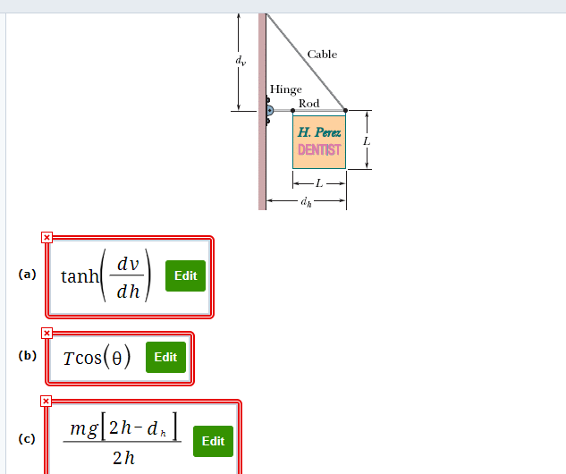 ### Educational Content on Structural Mechanics

#### Diagram Description

The diagram represents a structural setup involving a sign hanging from a hinge and supported by a rod and a cable. Key components and dimensions in the setup include:

- **Hinge:** This is the point where the sign is attached to the supporting structure (wall).
- **Rod:** A horizontal element connected to the sign providing support.
- **Cable:** An inclined element providing additional support from the top of the wall to the end of the rod.
- **Sign:** A sign labeled "H. Perez DENTIST" hanging from the hinge.
- **Dimensions (L, dv, dh):** Various distances and lengths are indicated in the diagram:
  - \( L \): Length from the hinge to the right end of the sign.
  - \( d_v \): Vertical distance from the hinge to the point where the cable is attached at the top of the wall.
  - \( d_h \): Horizontal distance from the hinge to the left side of the sign.

#### Mathematical Expressions

Several mathematical expressions are provided to describe forces and moments acting on the system:

1. **Expression (a):**
   \[
   \tanh\left(\frac{dv}{dh}\right)
   \]
   This expression utilizes the hyperbolic tangent function to model the ratio of vertical to horizontal distances.

2. **Expression (b):**
   \[
   T \cos(\theta)
   \]
   This expression describes the horizontal component of the tension force \( T \) in the cable, where \( \theta \) is the angle between the cable and the horizontal axis.

3. **Expression (c):**
   \[
   \frac{mg \left( 2h - d_h \right)}{2h}
   \]
   This expression calculates a force or moment involving the mass \( m \) of the sign, gravitational acceleration \( g \), and dimensions \( h \) and \( d_h \).

### Explanation of the Diagram and Formulas

The diagram represents a practical problem in structural mechanics where equilibrium conditions must be satisfied for the sign to remain stable. The rod and cable work together to balance the forces and moments generated by the sign's weight. The mentioned expressions can be used to analyze and solve for unknown variables such as tension \( T \), angles, and forces ensuring the stability of the setup.

#### Practical Application

This type of analysis is fundamental in civil engineering and structural design