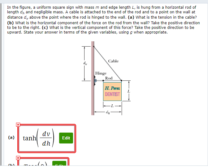 ### Understanding Forces in Equilibrium

#### Problem Statement:
In the figure, a uniform square sign with mass \( m \) and edge length \( L \), is hung from a horizontal rod of length \( d_h \) and negligible mass. A cable is attached to the end of the rod and to a point on the wall at distance \( d_v \) above the point where the rod is hinged to the wall. 

(a) What is the tension in the cable?

(b) What is the horizontal component of the force on the rod from the wall? Take the positive direction to be to the right.

(c) What is the vertical component of this force? Take the positive direction to be upward. State your answer in terms of the given variables, using \( g \) when appropriate.

#### Diagram Analysis:
The provided diagram illustrates the setup as follows:
- A sign labeled "H. Perez DENTIST" is a square with edge length \( L \).
- The sign hangs on a rod that extends horizontally from a wall.
- The rod is hinged at the wall, and its length is \( d_h \).
- A cable supports the rod by connecting from the end of the rod to a point \( d_v \) above the hinge point on the wall.
- The forces on the system include the tension in the cable and the reaction forces at the hinge (horizontal and vertical components).

#### Solutions:

(a) **Tension in the Cable:**
The expression provided for the tension in the cable is:
\[ \text{Tension} = \tanh\left(\frac{d_v}{d_h}\right) \]

(b) **Horizontal Component of the Force on the Rod from the Wall:**
The provided expression for the horizontal component is:
\[ \text{Horizontal Force} = \tanh \left(\frac{d_v}{d_h}\right) \]

(c) **Vertical Component of the Force from the Wall:**
An examination of the image does not indicate an explicit expression for part (c), but the forces will involve gravitational effects through the use of \( g \), the gravitational constant, and the weights of the rod and sign.

#### Detailed Diagram Explanation:
- The diagram includes labeled lengths: \( L \), \( d_h \), and \( d_v \), which correspond to the square sign's edge length, the horizontal distance from the wall to the end of the rod, and the vertical distance from the hinge point to where