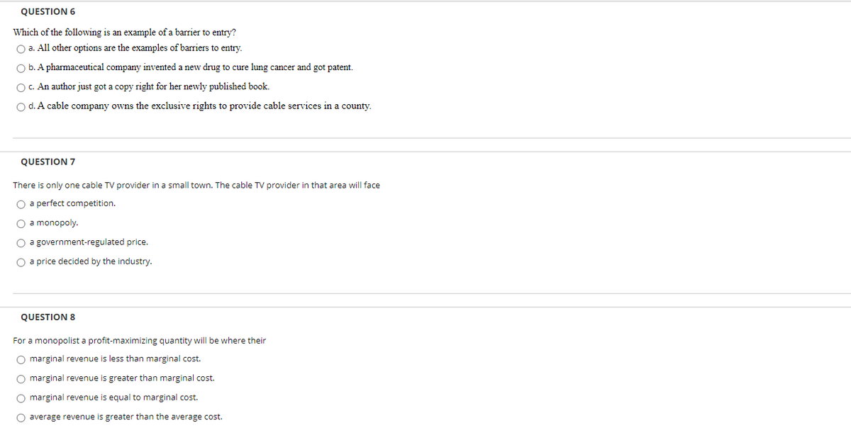 QUESTION 6
Which of the following is an example of a barrier to entry?
O a. All other options are the examples of barriers to entry.
O b. A pharmaceutical company invented a new drug to cure lung cancer and got patent.
OC. An author just got a copy right for her newly published book.
O d. A cable company owns the exclusive rights to provide cable services in a county.
QUESTION 7
There is only one cable TV provider in a small town. The cable TV provider in that area will face
O a perfect competition.
O a monopoly.
O a government-regulated price.
O a price decided by the industry.
QUESTION 8
For a monopolist a profit-maximizing quantity will be where their
O marginal revenue is less than marginal cost.
O marginal revenue is greater than marginal cost.
O marginal revenue is equal to marginal cost.
O average revenue is greater than the average cost.
