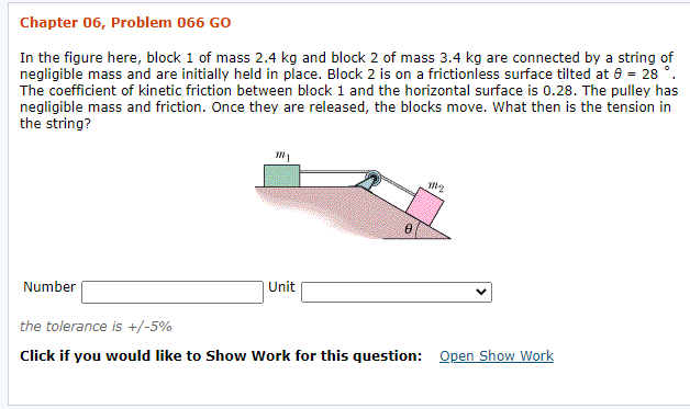 Chapter 06, Problem 066 GO
In the figure here, block 1 of mass 2.4 kg and block 2 of mass 3.4 kg are connected by a string of
negligible mass and are initially held in place. Block 2 is on a frictionless surface tilted at 0 = 28 °.
The coefficient of kinetic friction between block 1 and the horizontal surface is 0.28. The pulley has
negligible mass and friction. Once they are released, the blocks move. What then is the tension in
the string?
Number
Unit
the tolerance is +/-5%
Click if you would like to Show Work for this question: Open Show Work
