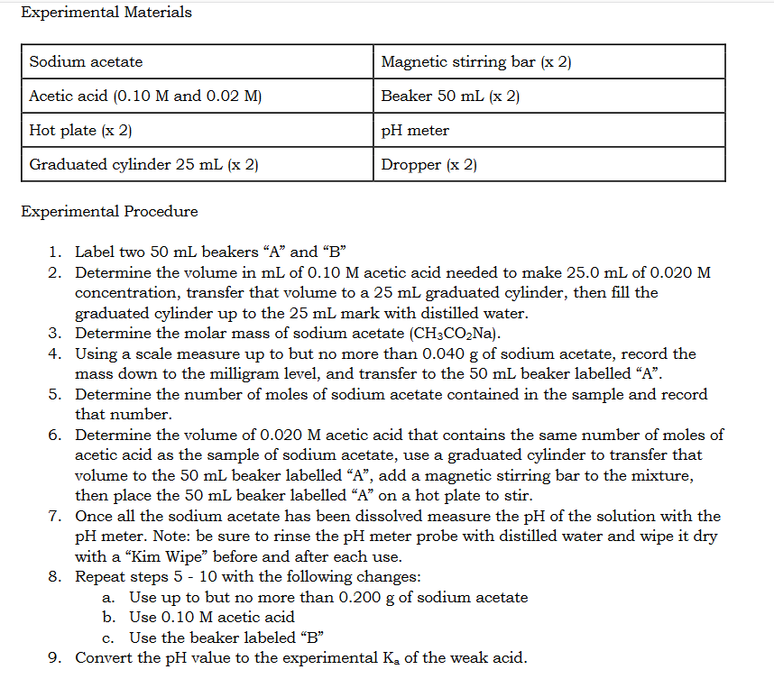 Experimental Materials
Sodium acetate
Magnetic stirring bar (x 2)
Acetic acid (0.10 M and 0.02 M)
Beaker 50 mL (x 2)
Hot plate (x 2)
pH meter
Graduated cylinder 25 mL (x 2)
Dropper (x 2)
Experimental Procedure
1. Label two 50 mL beakers “A" and "B"
2. Determine the volume in mL of 0.10 M acetic acid needed to make 25.0 mL of 0.020 M
concentration, transfer that volume to a 25 mL graduated cylinder, then fill the
graduated cylinder up to the 25 mL mark with distilled water.
3. Determine the molar mass of sodium acetate (CH3CO,Na).
4. Using a scale measure up to but no more than 0.040 g of sodium acetate, record the
mass down to the milligram level, and transfer to the 50 mL beaker labelled “A".
5. Determine the number of moles of sodium acetate contained in the sample and record
that number.
6. Determine the volume of 0.020 M acetic acid that contains the same number of moles of
acetic acid as the sample of sodium acetate, use a graduated cylinder to transfer that
volume to the 50 mL beaker labelled “A", add a magnetic stirring bar to the mixture,
then place the 50 mL beaker labelled “A" on a hot plate to stir.
7. Once all the sodium acetate has been dissolved measure the pH of the solution with the
pH meter. Note: be sure to rinse the pH meter probe with distilled water and wipe it dry
with a "Kim Wipe" before and after each use.
8. Repeat steps 5 - 10 with the following changes:
a. Use up to but no more than 0.200 g of sodium acetate
b. Use 0.10 M acetic acid
c. Use the beaker labeled "B"
9. Convert the pH value to the experimental Ka of the weak acid.
