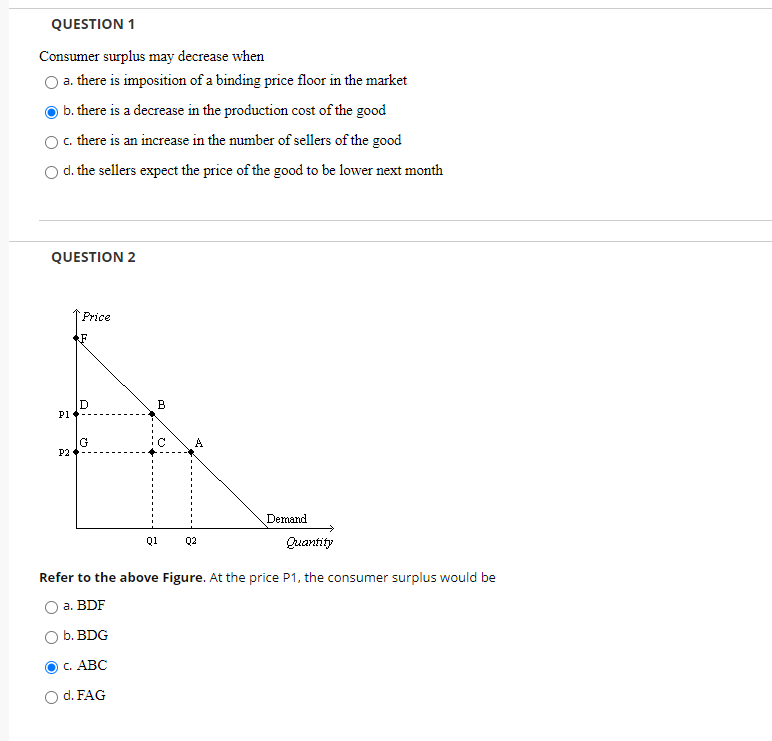 QUESTION 1
Consumer surplus may decrease when
a. there is imposition of a binding price floor in the market
b. there is a decrease in the production cost of the good
c. there is an increase in the number of sellers of the good
O d. the sellers expect the price of the good to be lower next month
QUESTION 2
Price
.F
D
P1
B
P2
Demand
Q1
Q2
Quantity
Refer to the above Figure. At the price P1, the consumer surplus would be
а. BDF
b. BDG
с. АВС
d. FAG
