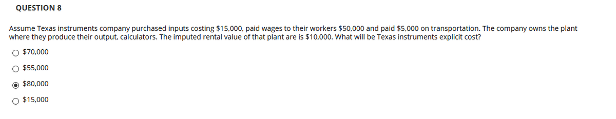 QUESTION 8
Assume Texas instruments company purchased inputs costing $15,000, paid wages to their workers $50,000 and paid $5,000 on transportation. The company owns the plant
where they produce their output, calculators. The imputed rental value of that plant are is $10,000. What will be Texas instruments explicit cost?
O $70,000
O $55,000
O $80,000
O $15,000
