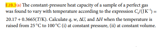 E2B.3(a) The constant-pressure heat capacity of a sample of a perfect gas
was found to vary with temperature according to the expression CJ(JK*") =
20.17+ 0.3665(T/K). Calculate q, w, AU, and AH when the temperature is
raised from 25°C to 100°C (i) at constant pressure, (ii) at constant volume.
