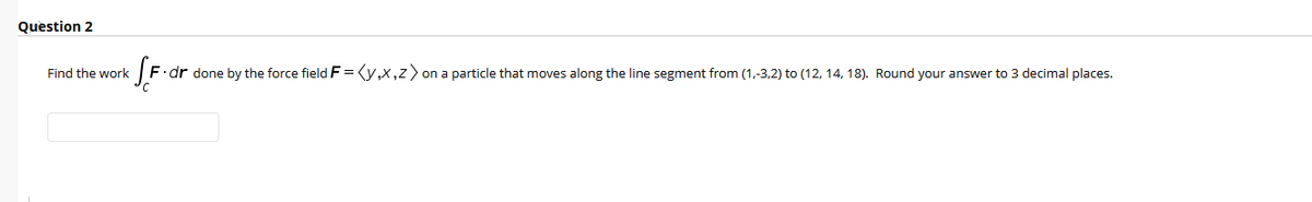 **Question 2**

Find the work \( \int_C \mathbf{F} \cdot d\mathbf{r} \) done by the force field \( \mathbf{F} = \langle y, x, z \rangle \) on a particle that moves along the line segment from (1,-3,2) to (12,14,18). Round your answer to 3 decimal places.

[Textbox for answer]