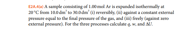 E2A.4(a) A sample consisting of 1.00 mol Ar is expanded isothermally at
20°C from 10.0 dm’ to 30.0 dm' (i) reversibly, (ii) against a constant external
pressure equal to the final pressure of the gas, and (iii) freely (against zero
external pressure). For the three processes calculate q, w, and AU.
