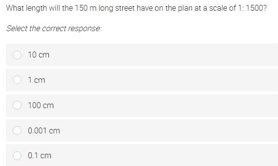 What length will the 150 m long street have on the plan at a scale of 1: 1500?
Select the correct response:
10 cm
1 cm
100 cm
0.001 cm
0.1 cm
