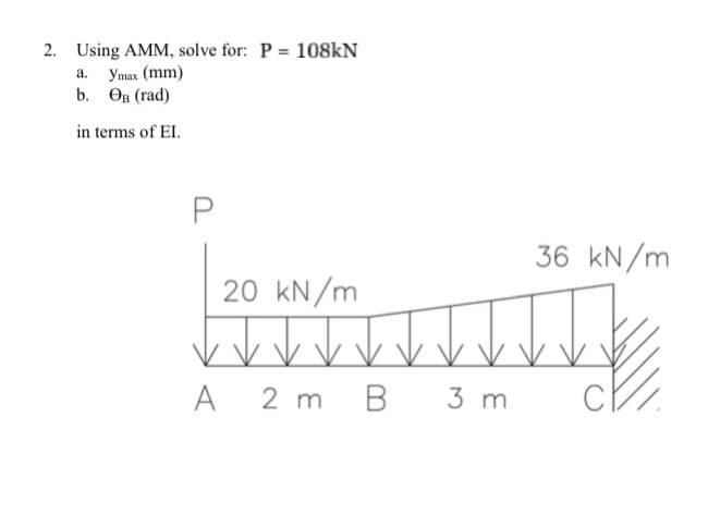 2. Using AMM, solve for: P = 108kN
a.
Ymax (mm)
b. OB (rad)
in terms of EI.
20 kN/m
2 m
A
B
3 m
36 kN/m