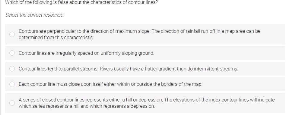 Which of the following is false about the characteristics of contour lines?
Select the correct response:
Contours are perpendicular to the direction of maximum slope. The direction of rainfall run-off in a map area can be
determined from this characteristic.
Contour lines are irregularly spaced on uniformly sloping ground.
Contour lines tend to parallel streams. Rivers usually have a flatter gradient than do intermittent streams.
Each contour line must close upon itself either within or outside the borders of the map.
A series of closed contour lines represents either a hill or depression. The elevations of the index contour lines will indicate
which series represents a hill and which represents a depression.
