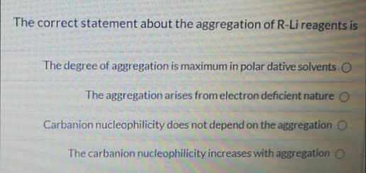 The correct statement about the aggregation of R-Li reagents is
The degree of aggregation is maximum in polar dative solvents O
The aggregation arises from electron deficient nature O
Carbanion nucleophilicity does not depend on the aggregation O
The carbanion nucleophilicity increases with aggregation O
