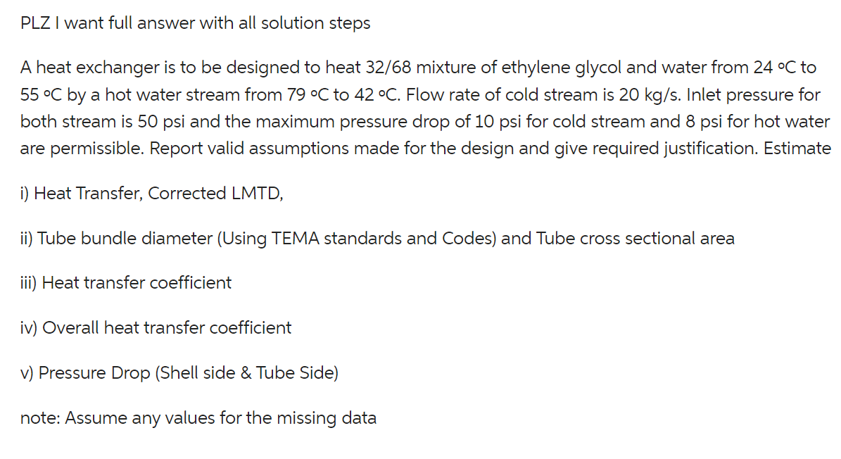PLZ I want full answer with all solution steps
A heat exchanger is to be designed to heat 32/68 mixture of ethylene glycol and water from 24 °C to
55 °C by a hot water stream from 79 °C to 42 °C. Flow rate of cold stream is 20 kg/s. Inlet pressure for
both stream is 50 psi and the maximum pressure drop of 10 psi for cold stream and 8 psi for hot water
are permissible. Report valid assumptions made for the design and give required justification. Estimate
i) Heat Transfer, Corrected LMTD,
ii) Tube bundle diameter (Using TEMA standards and Codes) and Tube cross sectional area
iii) Heat transfer coefficient
iv) Overall heat transfer coefficient
v) Pressure Drop (Shell side & Tube Side)
note: Assume any values for the missing data