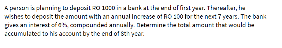 A person is planning to deposit RO 1000 in a bank at the end of first year. Thereafter, he
wishes to deposit the amount with an annual increase of RO 100 for the next 7 years. The bank
gives an interest of 6%, compounded annually. Determine the total amount that would be
accumulated to his account by the end of 8th year.