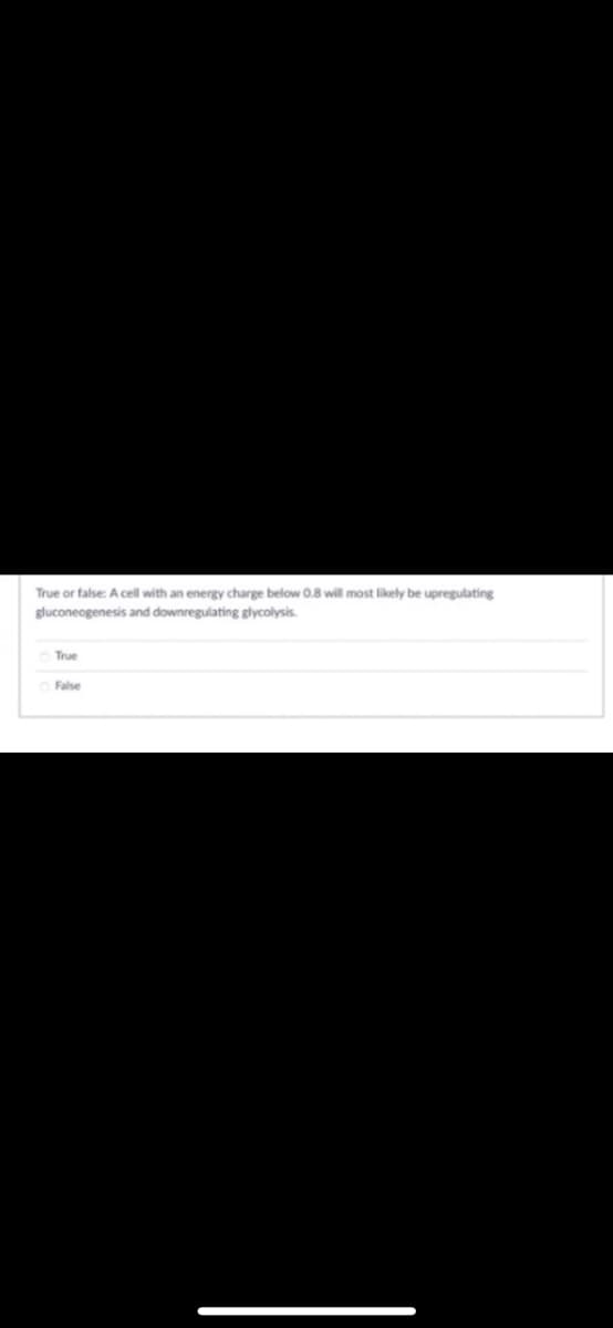 True or false: A cell with an energy charge below 0.8 will most likely be upregulating
gluconeogenesis and downregulating glycolysis.
True
False