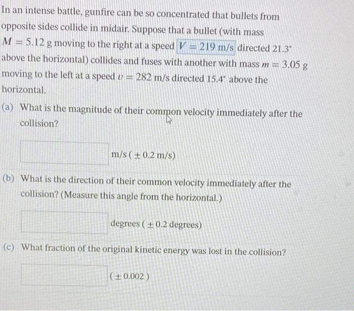 In an intense battle, gunfire can be so concentrated that bullets from
opposite sides collide in midair. Suppose that a bullet (with mass
M = 5.12 g moving to the right at a speed V = 219 m/s directed 21.3°
above the horizontal) collides and fuses with another with mass m = 3.05 g
moving to the left at a speed = 282 m/s directed 15.4° above the
horizontal.
(a) What is the magnitude of their common velocity immediately after the
collision?
m/s (± 0.2 m/s)
(b) What is the direction of their common velocity immediately after the
collision? (Measure this angle from the horizontal.)
degrees (+0.2 degrees)
(c) What fraction of the original kinetic energy was lost in the collision?
(± 0.002)