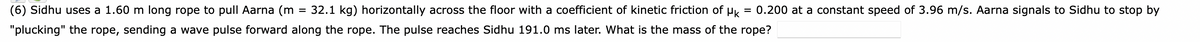 =
(6) Sidhu uses a 1.60 m long rope to pull Aarna (m 32.1 kg) horizontally across the floor with a coefficient of kinetic friction of μk 0.200 at a constant speed of 3.96 m/s. Aarna signals to Sidhu to stop by
"plucking" the rope, sending a wave pulse forward along the rope. The pulse reaches Sidhu 191.0 ms later. What is the mass of the rope?
=