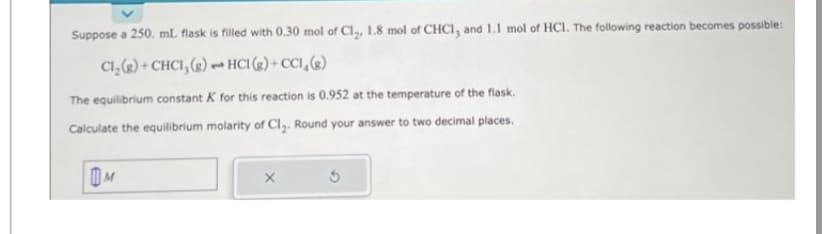 Suppose a 250. ml. flask is filled with 0.30 mol of Cl₂, 1.8 mol of CHC1, and 1.1 mol of HCI. The following reaction becomes possible:
HCI (g)+CC1₂(g)
Cl₂(g) + CHCI, (g)
The equilibrium constant K for this reaction is 0.952 at the temperature of the flask.
Calculate the equilibrium molarity of Cl₂. Round your answer to two decimal places.
M
-
X