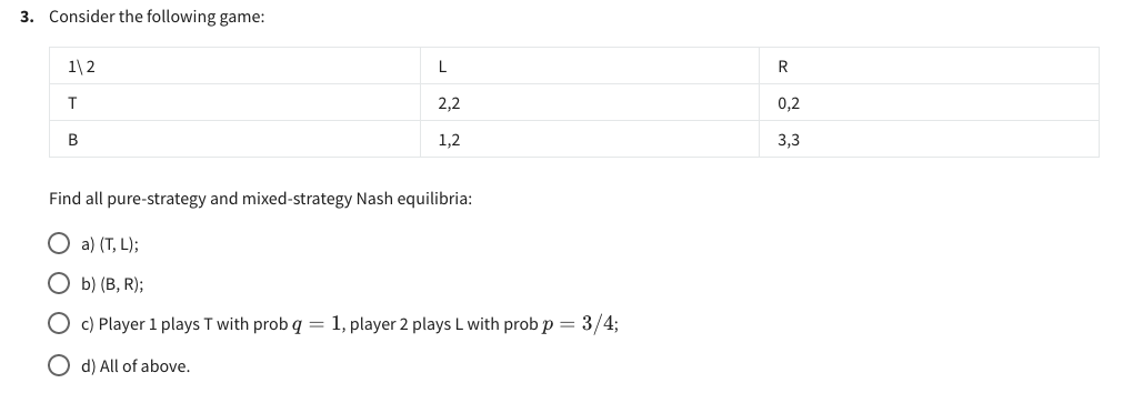 3. Consider the following game:
1\2
T
B
L
2,2
1,2
Find all pure-strategy and mixed-strategy Nash equilibria:
Oa) (T, L);
Ob) (B, R);
O c) Player 1 plays T with prob q = 1, player 2 plays L with prob p = 3/4;
d) All of above.
t
0,2
3,3