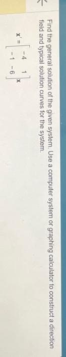=
Find the general solution of the given system. Use a computer system or graphing calculator to construct a direction
field and typical solution curves for the system.
x' =
-4
1
-6
X