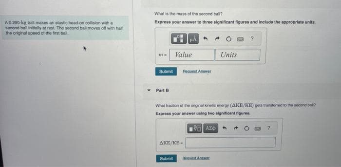 A 0.290-kg ball makes an elastic head-on collision with a
second ball initially at rest. The second ball moves off with half
the original speed of the first ball.
What is the mass of the second ball?
Express your answer to three significant figures and include the appropriate units.
m= Value
Submit
Part B
Bequest Answer
AKE/KE-
Submit
What fraction of the original kinetic energy (AKE/KE) gets transferred to the second ball?
Express your answer using two significant figures.
IVE ΑΣΦΑ
Units
Request Answer
?