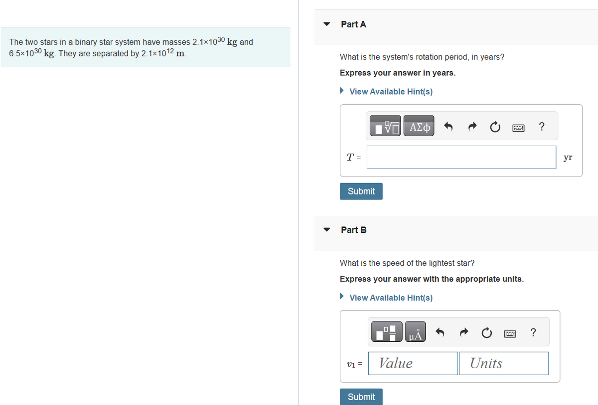 The two stars in a binary star system have masses 2.1×1030 kg and
6.5×1030 kg. They are separated by 2.1×1012 m.
Part A
What is the system's rotation period, in years?
Express your answer in years.
► View Available Hint(s)
T =
Submit
Part B
What is the speed of the lightest star?
Express your answer with the appropriate units.
► View Available Hint(s)
V1 =
17 ΑΣΦ
Submit
μÀ
Value
Units
?
?
yr