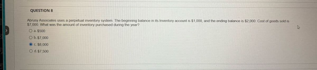 QUESTION 8
Abrusy Associates uses a perpetual inventory system. The beginning balance in its Inventory account is $1,000, and the ending balance is $2,000. Cost of goods sold is
$7,000. What was the amount of inventory purchased during the year?
O a. $500
O b. $7,000
c. $8,000
O d. $7,500