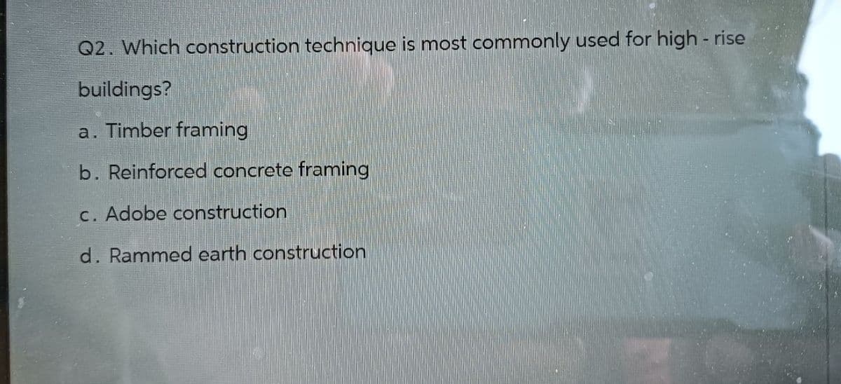 Q2. Which construction technique is most commonly used for high-rise
buildings?
a. Timber framing
b. Reinforced concrete framing
c. Adobe construction
d. Rammed earth construction