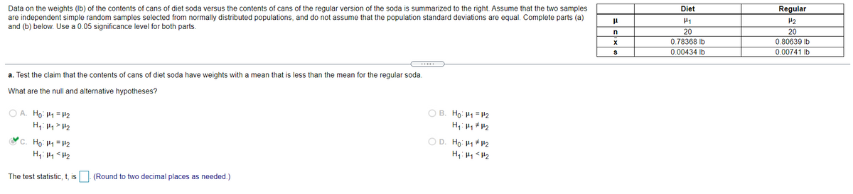 Data on the weights (lb) of the contents of cans of diet soda versus the contents of cans of the regular version of the soda is summarized to the right. Assume that the two samples
are independent simple random samples selected from normally distributed populations, and do not assume that the population standard deviations are equal. Complete parts (a)
and (b) below. Use a 0.05 significance level for both parts.
Diet
Regular
H2
n
20
20
X
0.78368 Ib
0.80639 Ib
0.00434 Ib
0.00741 Ib
a. Test the claim that the contents of cans of diet soda have weights with a mean that is less than the mean for the regular soda.
What are the null and alternative hypotheses?
O A. Ho: H1 =H2
H1: H1> H2
O B. Ho: H1 = H2
Oc. Họ: H1 =H2
O D. Ho: 41 H2
H4: Hy <H2
H1: H1<H2
The test statistic, t, is
(Round to two decimal places as needed.)
