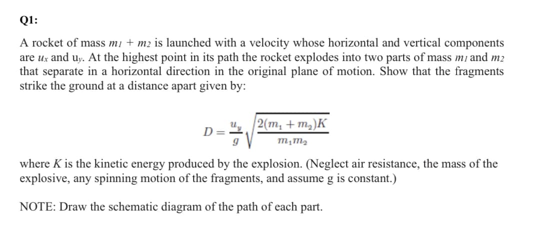 Q1:
A rocket of mass m₁ + m2 is launched with a velocity whose horizontal and vertical components
are ux and uy. At the highest point in its path the rocket explodes into two parts of mass m1 and m2
that separate in a horizontal direction in the original plane of motion. Show that the fragments
strike the ground at a distance apart given by:
D
2(m₂ + m₂)K
M₁M₂
9
where K is the kinetic energy produced by the explosion. (Neglect air resistance, the mass of the
explosive, any spinning motion of the fragments, and assume g is constant.)
NOTE: Draw the schematic diagram of the path of each part.