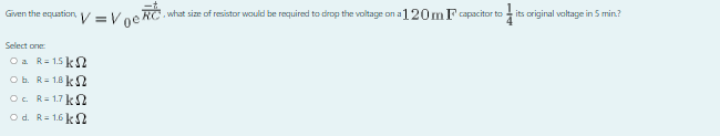 Given the equation, V = Voe RC.
, what size of resistor would be required to dirop the voltage on a 120mFapacitor to its original valtage in 5 min?
Select one
Oa R= 1.5 k2
Ob. R= 1.8 kS2
O. R= 1.7 k S
O d. R= 1.6 k S2
