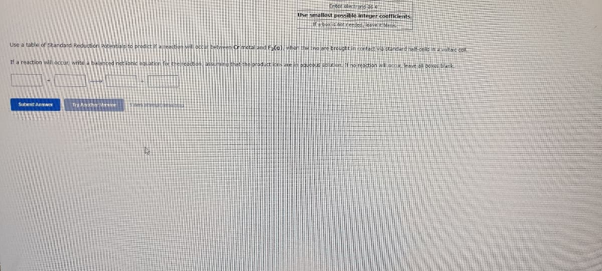 Use a table of Standard Reduction Potentials to predict if
If a reaction will occur, write a balanced net ionic Jation for
Submit Answer
Try Anoth
that t
Enter electrons as e::
Use smallest possible integer coefficients.
e box is not needed, leaveti
F₂(a), when the two are brought in contact via standard half-cells in a voltaic cell.
aqueous solution. If no reaction will occur, leave all boxes blank.