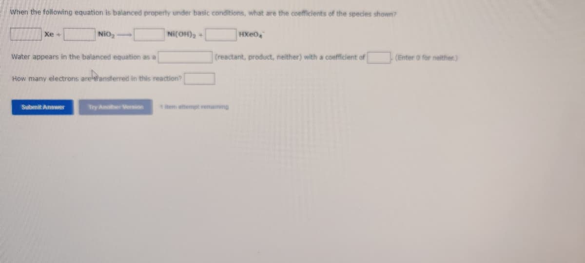 When the following equation is balanced properly under basic conditions, what are the coefficients of the species shown?
Xe +
NiO₂
Ni(OH)₂ +
HXe0
Water appears in the balanced equation as a
(reactant, product, neither) with a coefficient of
How many electrons are ransferred in this reaction?
Submit Answer
Try Another Version
1 item attempt remaining
(Enter 0 for neither.)