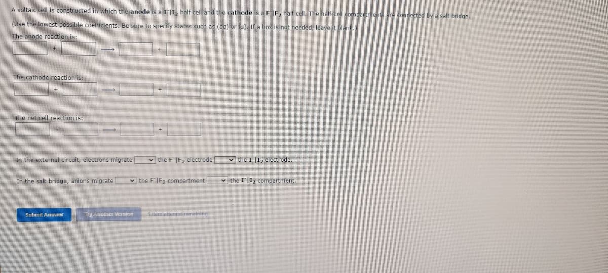 A voltaic cell is constructed in which the anode is a II, half cell and the cathode is a FF₂ half cell. The half-cell comp
(Use the lowest possible coefficients. Be sure to specify states such as (ag) or (s). If a box is not needed, leave it blank.
The anode reaction is:
The cathode reaction is:
The net cell reaction is:
In the external circuit, electrons migrate
✓the FIF₂ electrode the I 11₂ electrode.
In the salt bridge, anions migrate
the FIF₂ compartment
✓the II₂ compartment.
Submit Answer
pt remaining
ry Another version
by a salt bridge.