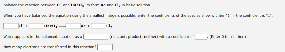 Balance the reaction between Cl and HXe04 to form Xe and Cl, in basic solution.
When you have balanced the equation using the smallest integers possible, enter the coefficients of the species shown. Enter "1" if the coefficient is "1".
cl +
HXe04
Хе +
Cl2
Water appears in the balanced equation as a
(reactant, product, neither) with a coefficient of
(Enter 0 for neither.)
How many electrons are transferred in this reaction?
