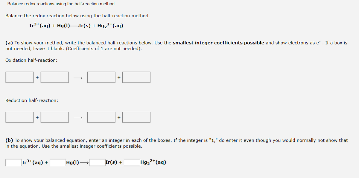 Balance redox reactions using the half-reaction method.
Balance the redox reaction below using the half-reaction method.
Ir3+(aq) + Hg(1)Ir(s) + Hg,²+(aq)
(a) To show your method, write the balanced half reactions below. Use the smallest integer coefficients possible and show electrons as e. If a box is
not needed, leave it blank. (Coefficients of 1 are not needed).
Oxidation half-reaction:
+
Reduction half-reaction:
+
+
(b) To show your balanced equation, enter an integer in each of the boxes. If the integer is "1," do enter it even though you would normally not show that
in the equation. Use the smallest integer coefficients possible.
Ir3+(aq) +
Hg(1)
Ir(s) +
Hg22+(aq)
