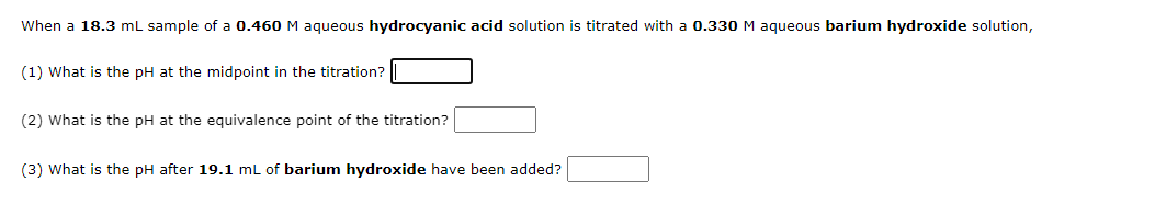 When a 18.3 mL sample of a 0.460 M aqueous hydrocyanic acid solution is titrated with a 0.330 M aqueous barium hydroxide solution,
(1) What is the pH at the midpoint in the titration?
(2) What is the pH at the equivalence point of the titration?
(3) What is the pH after 19.1 mL of barium hydroxide have been added?
