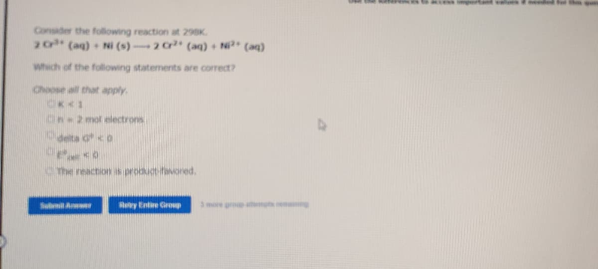 Consider the following reaction at 298K.
2 Cr** (aq) + Ni (s)- 2 Cr²+ (aq) + Ni²+ (aq)
which of the following statements are correct?
Choose all that apply.
***
2 mol electrons
delta O
**
The reaction is product favored,
Submit Answ
Rey Entire Group 3 more group at mang
rences to access important valora & mended for the gui