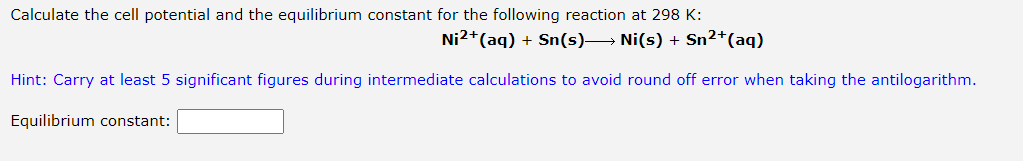 Calculate the cell potential and the equilibrium constant for the following reaction at 298 K:
Ni2+(aq) + Sn(s)→ Ni(s) + Sn2*(aq)
Hint: Carry at least 5 significant figures during intermediate calculations to avoid round off error when taking the antilogarithm.
Equilibrium constant:
