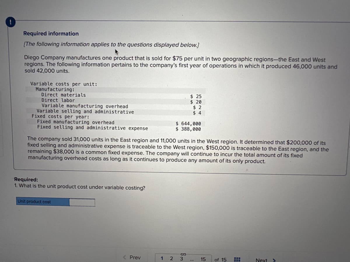 !
Required information
[The following information applies to the questions displayed below.]
Diego Company manufactures one product that is sold for $75 per unit in two geographic regions-the East and West
regions. The following information pertains to the company's first year of operations in which it produced 46,000 units and
sold 42,000 units.
Variable costs per unit:
Manufacturing:
Direct materials
Direct labor
Variable manufacturing overhead
Variable selling and administrative
Fixed costs per year:
Fixed manufacturing overhead
Fixed selling and administrative expense
Required:
1. What is the unit product cost under variable costing?
The company sold 31,000 units in the East region and 11,000 units in the West region. It determined that $200,000 of its
fixed selling and administrative expense is traceable to the West region, $150,000 is traceable to the East region, and the
remaining $38,000 is a common fixed expense. The company will continue to incur the total amount of its fixed
manufacturing overhead costs as long as it continues to produce any amount of its only product.
Unit product cost
< Prev
$25
$ 20
$2
$4
$ 644,000
$ 388,000
123
15
of 15
EE
Next