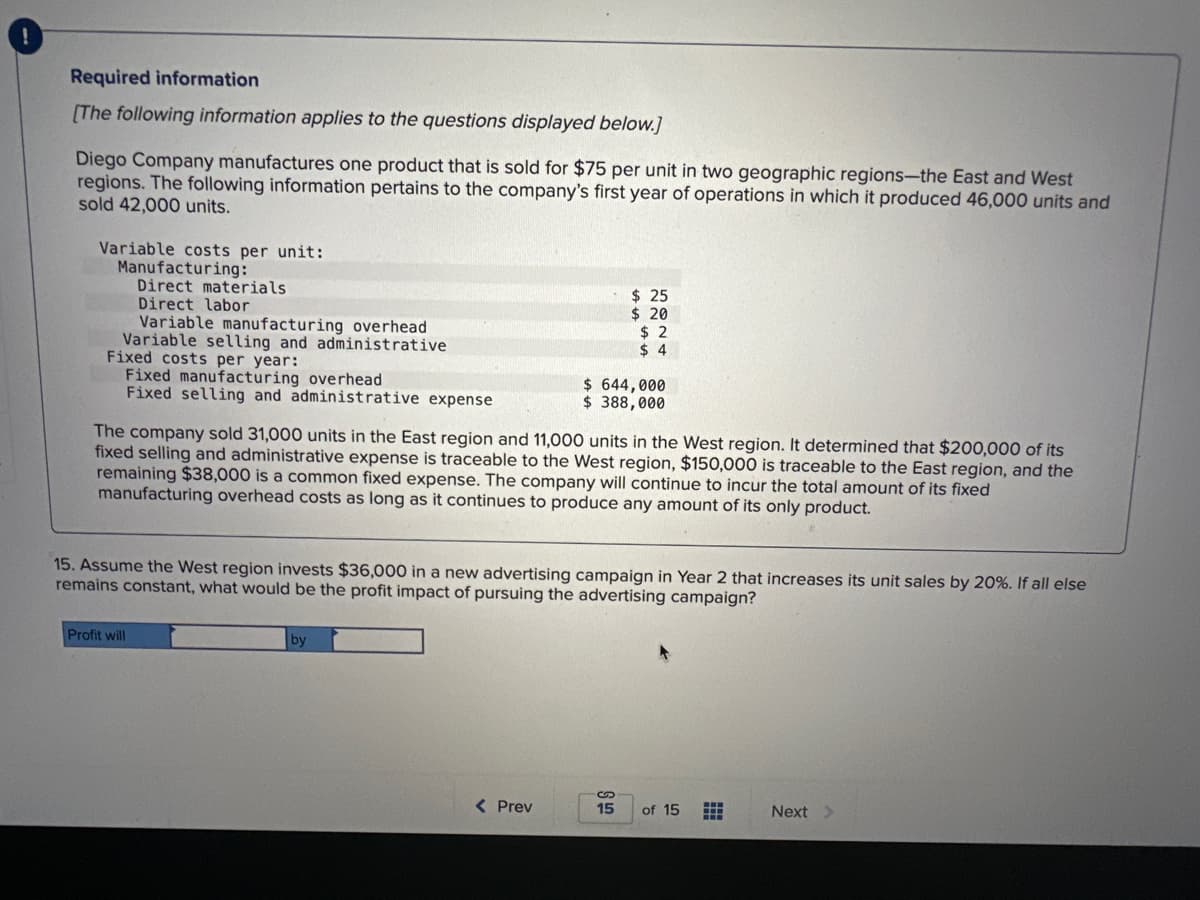 Required information
[The following information applies to the questions displayed below.]
Diego Company manufactures one product that is sold for $75 per unit in two geographic regions-the East and West
regions. The following information pertains to the company's first year of operations in which it produced 46,000 units and
sold 42,000 units.
Variable costs per unit:
Manufacturing:
Direct materials
Direct labor
Variable manufacturing overhead
Variable selling and administrative
Fixed costs per year:
Fixed manufacturing overhead
Fixed selling and administrative expense
Profit will
The company sold 31,000 units in the East region and 11,000 units in the West region. It determined that $200,000 of its
fixed selling and administrative expense is traceable to the West region, $150,000 is traceable to the East region, and the
remaining $38,000 is a common fixed expense. The company will continue to incur the total amount of its fixed
manufacturing overhead costs as long as it continues to produce any amount of its only product.
by
$ 25
$ 20
15. Assume the West region invests $36,000 in a new advertising campaign in Year 2 that increases its unit sales by 20%. If all else
remains constant, what would be the profit impact of pursuing the advertising campaign?
< Prev
$2
$4
$ 644,000
$ 388,000
S
15 of 15 ++
Next >