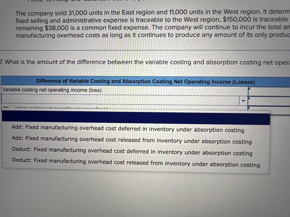 The company sold 31,000 units in the East region and 11,000 units in the West region. It determ
fixed selling and administrative expense is traceable to the West region, $150,000 is traceable
remaining $38,000 is a common fixed expense. The company will continue to incur the total am
manufacturing overhead costs as long as it continues to produce any amount of its only produc
7. What is the amount of the difference between the variable costing and absorption costing net opera
Difference of Variable Costing and Absorption Costing Net Operating Income (Losses)
Variable costing net operating income (loss)
tin natin at nation in
---
Add: Fixed manufacturing overhead cost deferred in inventory under absorption costing
Add: Fixed manufacturing overhead cost released from inventory under absorption costing
Deduct: Fixed manufacturing overhead cost deferred in inventory under absorption costing
Deduct: Fixed manufacturing overhead cost released from inventory under absorption costing