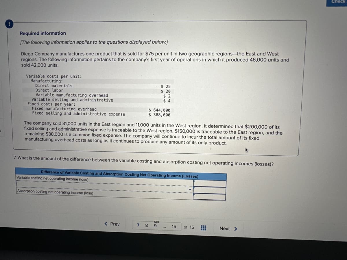 Required information
[The following information applies to the questions displayed below.]
Diego Company manufactures one product that is sold for $75 per unit in two geographic regions-the East and West
regions. The following information pertains to the company's first year of operations in which it produced 46,000 units and
sold 42,000 units.
Variable costs per unit:
Manufacturing:
Direct materials
Direct labor
Variable manufacturing overhead
Variable selling and administrative
Fixed costs per year:
Fixed manufacturing overhead
Fixed selling and administrative expense
The company sold 31,000 units in the East region and 11,000 units in the West region. It determined that $200,000 of its
fixed selling and administrative expense is traceable to the West region, $150,000 is traceable to the East region, and the
remaining $38,000 is a common fixed expense. The company will continue to incur the total amount of its fixed
manufacturing overhead costs as long as it continues to produce any amount of its only product.
Absorption costing net operating income (loss)
$25
$ 20
$2
$4
$ 644,000
$ 388,000
7. What is the amount of the difference between the variable costing and absorption costing net operating incomes (losses)?
Difference of Variable Costing and Absorption Costing Net Operating Income (Losses)
Variable costing net operating income (loss)
********
************
*************
< Prev
7 89
...
15
of 15
Next >
Check