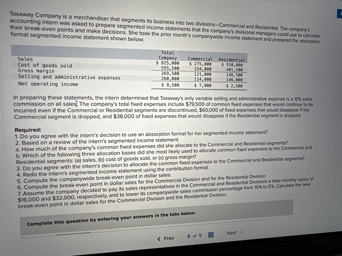 Toxaway Company is a merchandiser that segments its business into two divisions-Commercial and Residential. The company's
accounting intern was asked to prepare segmented income statements that the company's divisional managers could use to calculate
their break-even points and make decisions. She took the prior month's companywide income statement and prepared the absorption
format segmented income statement shown below:
Sales
Cost of goods sold
Gross margin
Selling and administrative expenses
Net operating income
Total
Company
$ 825,000
555,500
269,500
260,000
$ 9,500
Commercial Residential
$ 550,000
401,500
$ 275,000
154,000
121,000
114,000
$ 7,000
In preparing these statements, the intern determined that Toxaway's only variable selling and administrative expense is a 10% sales
commission on all sales The company's total fixed expenses include $79,500 of common fixed expenses that would continue to be
incurred even if the Commercial or Residential segments are discontinued, $60,000 of fixed expenses that would disappear if the
Commercial segment is dropped, and $38,000 of fixed expenses that would disappear if the Residential segment is dropped.
< Prev
Required:
1. Do you agree with the intern's decision to use an absorption format for her segmented income statement?
2. Based on a review of the intern's segmented income statement.
a. How much of the company's common fixed expenses did she allocate to the Commercial and Residential segments?
b. Which of the following three allocation bases did she most likely used to allocate common fixed expenses to the Commercial and
Residential segments: (a) sales, (b) cost of goods sold, or (c) gross margin?
3. Do you agree with the intern's decision to allocate the common fixed expenses to the Commercial and Residential segments?
4. Redo the intern's segmented income statement using the contribution format.
5. Compute the companywide break-even point in dollar sales.
6. Compute the break-even point in dollar sales for the Commercial Division and for the Residential Division.
7. Assume the company decided to pay its sales representatives in the Commercial and Residential Divisions a total monthly salary of
$16,000 and $32,000, respectively, and to lower its companywide sales commission percentage from 10% to 5%. Calculate the new
break-even point in dollar sales for the Commercial Division and the Residential Division.
Complete this question by entering your answers in the tabs below.
148,500
146,000
$ 2,500
5 of 5 #
Next >