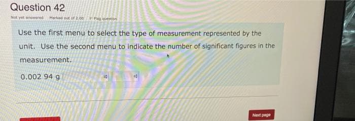 Question 42
Not yet answered Marked out of 2.00 Pag question
Use the first menu to select the type of measurement represented by the
unit. Use the second menu to indicate the number of significant figures in the
measurement.
0.002 94 g
Next page
