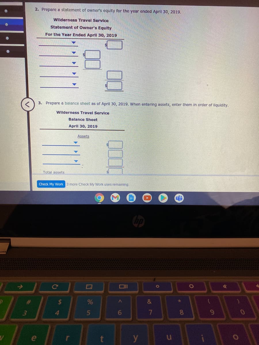 2. Prepare a statement of owner's equity for the year ended April 30, 2019.
Wilderness Travel Service
Statement of Owner's Equlty
For the Year Ended Aprll 30, 2019
3. Prepare a balance sheet as of April 30, 2019. When entering assets, enter them in order of liquidity.
Wilderness Travel Service
Balance Sheet
April 30, 2019
Assets
Total assets
Check My Work 3 more Check My Work uses remaining.
->
ce
%23
24
&
41
5
7
8.
e
y
3)
