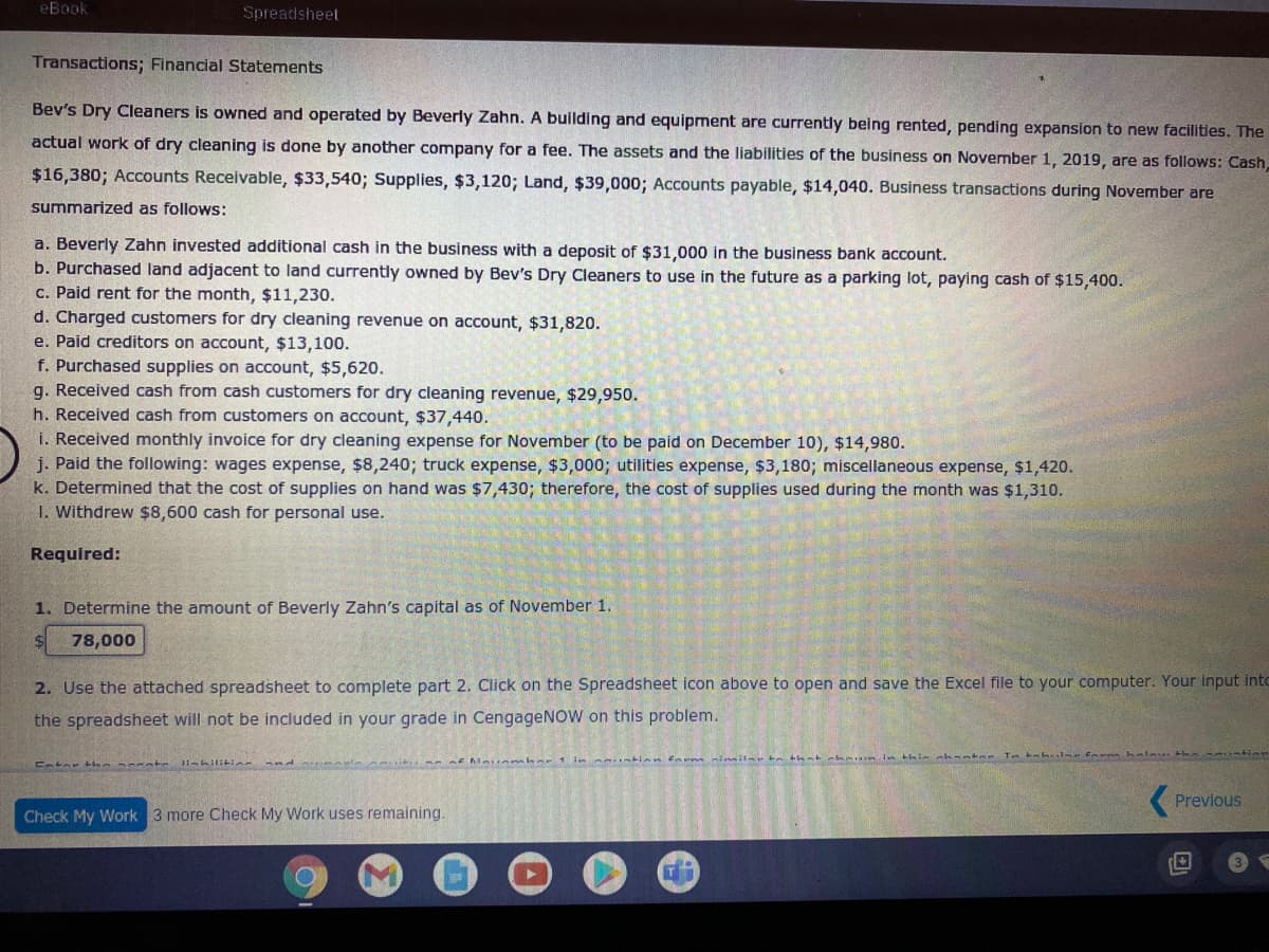 eBook
Spreadsheet
Transactions; Financial Statements
Bev's Dry Cleaners is owned and operated by Beverly Zahn. A building and equipment are currently being rented, pending expansion to new facilities. The
actual work of dry cleaning is done by another company for a fee. The assets and the liabilities of the business on November 1, 2019, are as follows: Cash,
$16,380; Accounts Receivable, $33,540; Supplies, $3,120; Land, $39,000; Accounts payable, $14,040. Business transactions during November are
summarized as follows:
a. Beverly Zahn invested additional cash in the business with a deposit of $31,000 in the business bank account.
b. Purchased land adjacent to land currently owned by Bev's Dry Cleaners to use in the future as a parking lot, paying cash of $15,400.
c. Paid rent for the month, $11,230.
d. Charged customers for dry cleaning revenue on account, $31,820.
e. Paid creditors on account, $13,100.
f. Purchased supplies on account, $5,620.
g. Received cash from cash customers for dry cleaning revenue, $29,950.
h. Received cash from customers on account, $37,440.
i. Received monthly invoice for dry cleaning expense for November (to be paid on December 10), $14,980.
j. Paid the following: wages expense, $8,240; truck expense, $3,000; utilities expense, $3,180; miscellaneous expense, $1,420.
k. Determined that the cost of supplies on hand was $7,430; therefore, the
I. Withdrew $8,600 cash for personal use.
of supplies used during the month was $1,310.
Required:
1. Determine the amount of Beverly Zahn's capital as of November 1.
78,000
2. Use the attached spreadsheet to complete part 2. Click on the Spreadsheet icon above to open and save the Excel file to your computer. Your input into
the spreadsheet will not be included in your grade in CengageNOW on this problem.
nhantae
Tmtah ulse fnem kalau th a intion
Previous
Check My Work 3 more Check My Work uses remaining.
