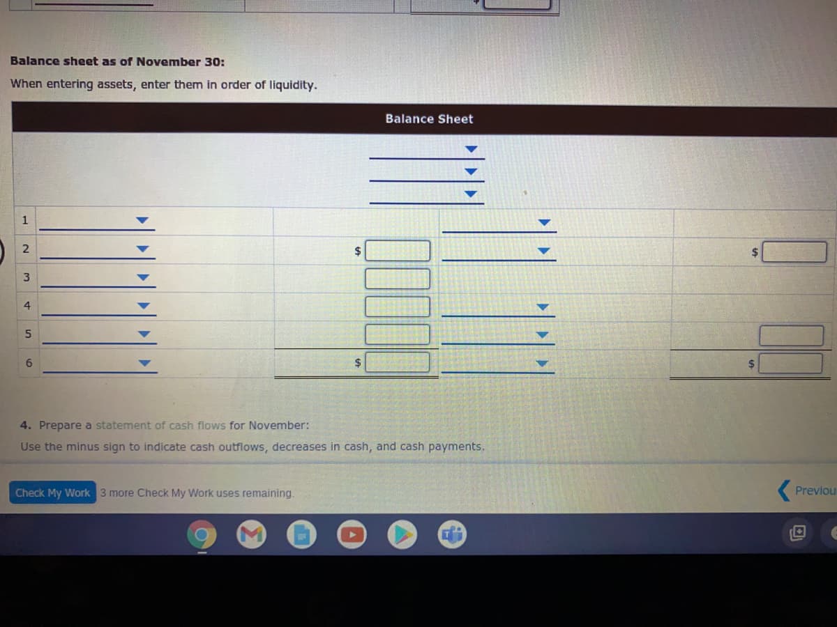 Balance sheet as of November 30:
When entering assets, enter them in order of liquidity.
Balance Sheet
1
$
2$
%24
4. Prepare a statement of cash flows for November:
Use the minus sign to indicate cash outflows, decreases in cash, and cash payments.
Check My Work 3 more Check My Work uses remaining.
( Previou
