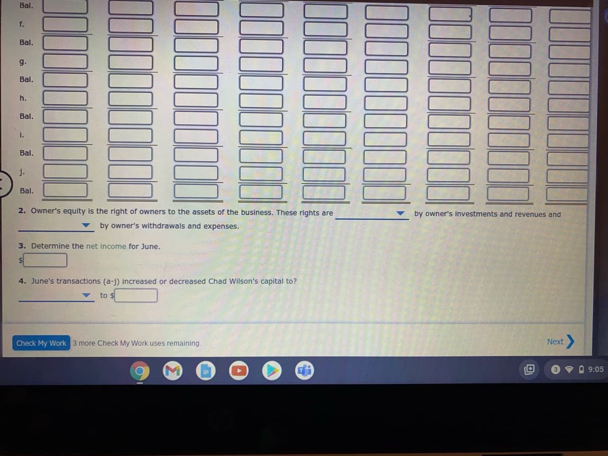 Bal.
f.
Bal.
g.
Bal.
h.
Bal.
i.
Bal.
j.
Bal.
2. Owner's equity is the right of owners to the assets of the business. These rights are
by owner's investments and revenues and
by owner's withdrawals and expenses.
3. Determine the net income for June.
4. June's transactions (a-j) increased or decreased Chad Wilson's capital to?
to $
Check My Work 3 more Check My Work uses remaining.
Next
V O 9:05
