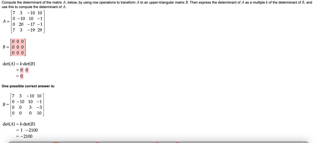 Compute the determinant of the matrix A, below, by using row operations to transform A to an upper-triangular matrix B. Then express the determinant of A as a multiple k of the determinant of B, and
use this to compute the determinant of A.
A
=
7 3 -10 10
0 -10 10 -1
0 20 17 −1
7
3
-19 29
000
B=000
000
det(A) = k-det(B)
= 0.0
B
=
=
0
One possible correct answer is:
7 3 10 10
0-10 10 -1
00 3 -3
000 10
det(A) = k·det(B)
= 1.- 2100
= -2100